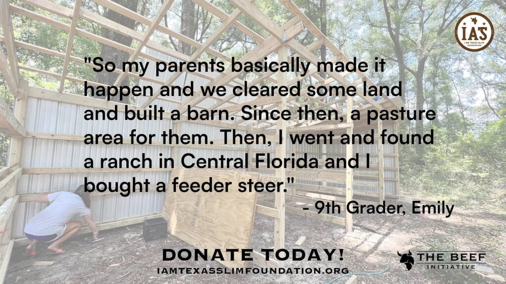 So my parents basically made it happen and we cleared some land and built a barn. Since then a pasture area form them. Then I went and found a ranch in Central Florida and I bought a feeder steer. - 9th grader Emily